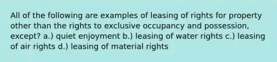 All of the following are examples of leasing of rights for property other than the rights to exclusive occupancy and possession, except? a.) quiet enjoyment b.) leasing of water rights c.) leasing of air rights d.) leasing of material rights