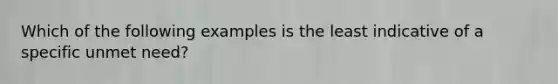 Which of the following examples is the least indicative of a specific unmet need?