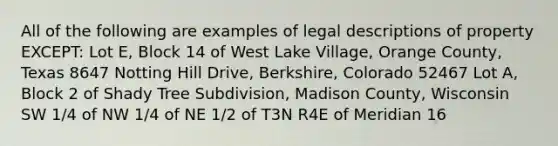 All of the following are examples of legal descriptions of property EXCEPT: Lot E, Block 14 of West Lake Village, Orange County, Texas 8647 Notting Hill Drive, Berkshire, Colorado 52467 Lot A, Block 2 of Shady Tree Subdivision, Madison County, Wisconsin SW 1/4 of NW 1/4 of NE 1/2 of T3N R4E of Meridian 16