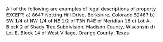 All of the following are examples of legal descriptions of property EXCEPT: a) 8647 Notting Hill Drive, Berkshire, Colorado 52467 b) SW 1/4 of NW 1/4 of NE 1/2 of T3N R4E of Meridian 16 c) Lot A, Block 2 of Shady Tree Subdivision, Madison County, Wisconsin d) Lot E, Block 14 of West Village, Orange County, Texas