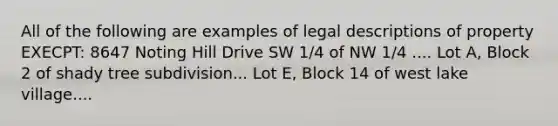 All of the following are examples of legal descriptions of property EXECPT: 8647 Noting Hill Drive SW 1/4 of NW 1/4 .... Lot A, Block 2 of shady tree subdivision... Lot E, Block 14 of west lake village....