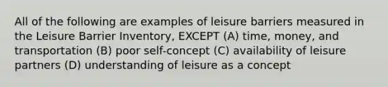 All of the following are examples of leisure barriers measured in the Leisure Barrier Inventory, EXCEPT (A) time, money, and transportation (B) poor self-concept (C) availability of leisure partners (D) understanding of leisure as a concept