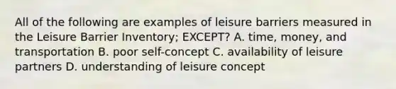 All of the following are examples of leisure barriers measured in the Leisure Barrier Inventory; EXCEPT? A. time, money, and transportation B. poor self-concept C. availability of leisure partners D. understanding of leisure concept