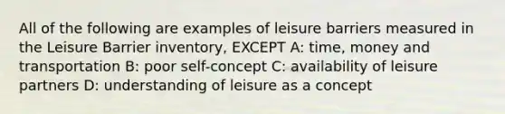 All of the following are examples of leisure barriers measured in the Leisure Barrier inventory, EXCEPT A: time, money and transportation B: poor self-concept C: availability of leisure partners D: understanding of leisure as a concept