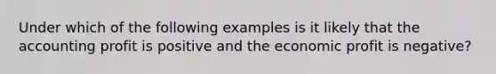 Under which of the following examples is it likely that the accounting profit is positive and the economic profit is​ negative?