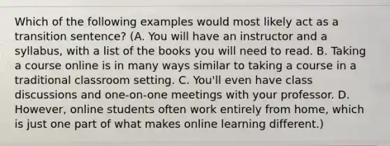 Which of the following examples would most likely act as a transition sentence? (A. You will have an instructor and a syllabus, with a list of the books you will need to read. B. Taking a course online is in many ways similar to taking a course in a traditional classroom setting. C. You'll even have class discussions and one-on-one meetings with your professor. D. However, online students often work entirely from home, which is just one part of what makes online learning different.)