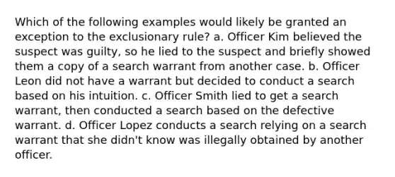 Which of the following examples would likely be granted an exception to the exclusionary rule? a. Officer Kim believed the suspect was guilty, so he lied to the suspect and briefly showed them a copy of a search warrant from another case. b. Officer Leon did not have a warrant but decided to conduct a search based on his intuition. c. Officer Smith lied to get a search warrant, then conducted a search based on the defective warrant. d. Officer Lopez conducts a search relying on a search warrant that she didn't know was illegally obtained by another officer.