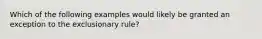 Which of the following examples would likely be granted an exception to the exclusionary rule?