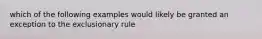 which of the following examples would likely be granted an exception to the exclusionary rule