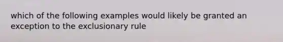 which of the following examples would likely be granted an exception to the exclusionary rule