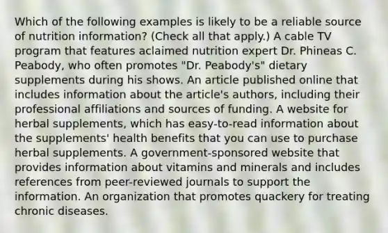 Which of the following examples is likely to be a reliable source of nutrition information? (Check all that apply.) A cable TV program that features aclaimed nutrition expert Dr. Phineas C. Peabody, who often promotes "Dr. Peabody's" dietary supplements during his shows. An article published online that includes information about the article's authors, including their professional affiliations and sources of funding. A website for herbal supplements, which has easy-to-read information about the supplements' health benefits that you can use to purchase herbal supplements. A government-sponsored website that provides information about vitamins and minerals and includes references from peer-reviewed journals to support the information. An organization that promotes quackery for treating chronic diseases.