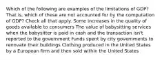 Which of the following are examples of the limitations of GDP? That is, which of these are not accounted for by the computation of GDP? Check all that apply. Some increases in the quality of goods available to consumers The value of babysitting services when the babysitter is paid in cash and the transaction isn't reported to the government Funds spent by city governments to renovate their buildings Clothing produced in the United States by a European firm and then sold within the United States