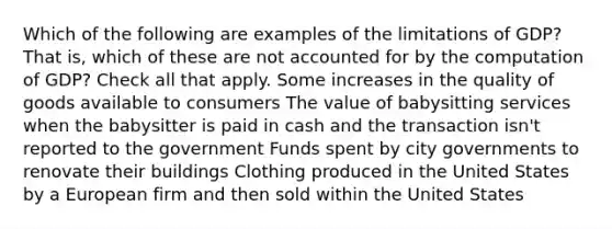 Which of the following are examples of the limitations of GDP? That is, which of these are not accounted for by the computation of GDP? Check all that apply. Some increases in the quality of goods available to consumers The value of babysitting services when the babysitter is paid in cash and the transaction isn't reported to the government Funds spent by city governments to renovate their buildings Clothing produced in the United States by a European firm and then sold within the United States