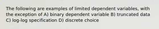 The following are examples of limited dependent variables, with the exception of A) binary dependent variable B) truncated data C) log-log specification D) discrete choice