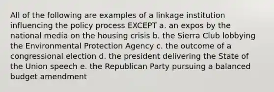 All of the following are examples of a linkage institution influencing the policy process EXCEPT a. an expos by the national media on the housing crisis b. the Sierra Club lobbying the Environmental Protection Agency c. the outcome of a congressional election d. the president delivering the State of the Union speech e. the Republican Party pursuing a balanced budget amendment