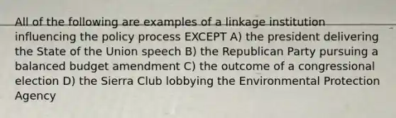 All of the following are examples of a linkage institution influencing the policy process EXCEPT A) the president delivering the State of the Union speech B) the Republican Party pursuing a balanced budget amendment C) the outcome of a congressional election D) the Sierra Club lobbying the Environmental Protection Agency