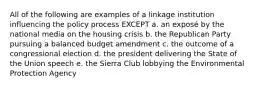 All of the following are examples of a linkage institution influencing the policy process EXCEPT a. an exposé by the national media on the housing crisis b. the Republican Party pursuing a balanced budget amendment c. the outcome of a congressional election d. the president delivering the State of the Union speech e. the Sierra Club lobbying the Environmental Protection Agency