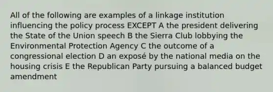 All of the following are examples of a linkage institution influencing the policy process EXCEPT A the president delivering the State of the Union speech B the Sierra Club lobbying the Environmental Protection Agency C the outcome of a congressional election D an exposé by the national media on the housing crisis E the Republican Party pursuing a balanced budget amendment