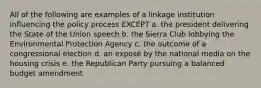 All of the following are examples of a linkage institution influencing the policy process EXCEPT a. the president delivering the State of the Union speech b. the Sierra Club lobbying the Environmental Protection Agency c. the outcome of a congressional election d. an exposé by the national media on the housing crisis e. the Republican Party pursuing a balanced budget amendment