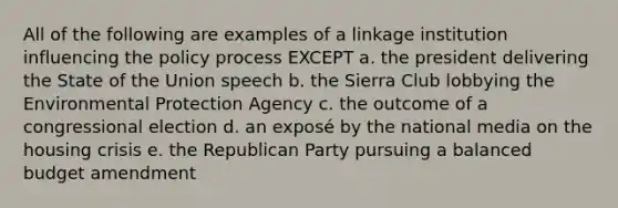 All of the following are examples of a linkage institution influencing the policy process EXCEPT a. the president delivering the State of the Union speech b. the Sierra Club lobbying the Environmental Protection Agency c. the outcome of a congressional election d. an exposé by the national media on the housing crisis e. the Republican Party pursuing a balanced budget amendment