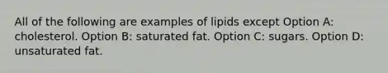 All of the following are examples of lipids except Option A: cholesterol. Option B: saturated fat. Option C: sugars. Option D: unsaturated fat.