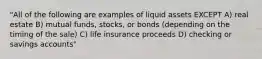 "All of the following are examples of liquid assets EXCEPT A) real estate B) mutual funds, stocks, or bonds (depending on the timing of the sale) C) life insurance proceeds D) checking or savings accounts"