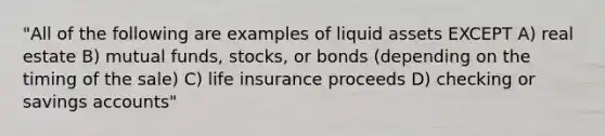 "All of the following are examples of liquid assets EXCEPT A) real estate B) mutual funds, stocks, or bonds (depending on the timing of the sale) C) life insurance proceeds D) checking or savings accounts"