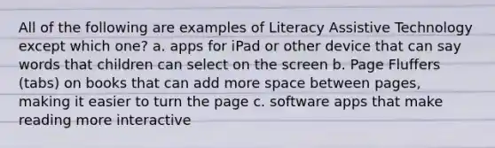 All of the following are examples of Literacy Assistive Technology except which one? a. apps for iPad or other device that can say words that children can select on the screen b. Page Fluffers (tabs) on books that can add more space between pages, making it easier to turn the page c. software apps that make reading more interactive