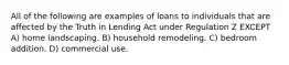 All of the following are examples of loans to individuals that are affected by the Truth in Lending Act under Regulation Z EXCEPT A) home landscaping. B) household remodeling. C) bedroom addition. D) commercial use.