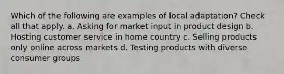 Which of the following are examples of local adaptation? Check all that apply. a. Asking for market input in product design b. Hosting customer service in home country c. Selling products only online across markets d. Testing products with diverse consumer groups