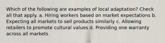 Which of the following are examples of local adaptation? Check all that apply. a. Hiring workers based on market expectations b. Expecting all markets to sell products similarly c. Allowing retailers to promote cultural values d. Providing one warranty across all markets