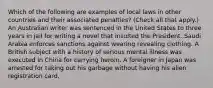 Which of the following are examples of local laws in other countries and their associated penalties? (Check all that apply.) An Australian writer was sentenced in the United States to three years in jail for writing a novel that insulted the President. Saudi Arabia enforces sanctions against wearing revealing clothing. A British subject with a history of serious mental illness was executed in China for carrying heroin. A foreigner in Japan was arrested for taking out his garbage without having his alien registration card.