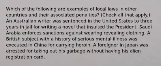 Which of the following are examples of local laws in other countries and their associated penalties? (Check all that apply.) An Australian writer was sentenced in the United States to three years in jail for writing a novel that insulted the President. Saudi Arabia enforces sanctions against wearing revealing clothing. A British subject with a history of serious mental illness was executed in China for carrying heroin. A foreigner in Japan was arrested for taking out his garbage without having his alien registration card.