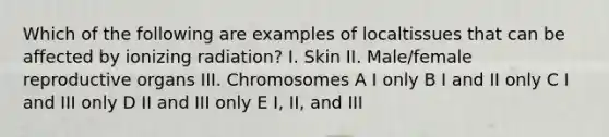 Which of the following are examples of localtissues that can be affected by ionizing radiation? I. Skin II. Male/female reproductive organs III. Chromosomes A I only B I and II only C I and III only D II and III only E I, II, and III