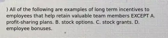 ) All of the following are examples of long term incentives to employees that help retain valuable team members EXCEPT A. profit-sharing plans. B. stock options. C. stock grants. D. employee bonuses.