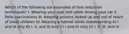 Which of the following are examples of loss reduction techniques? I. Wearing your seat belt while driving your car II. Polio vaccinations III. Keeping poisons locked up and out of reach of small children IV. Wearing a helmet while skateboarding A) I and III only B) I, II, and III only C) I and IV only D) I, II, III, and IV