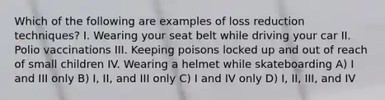 Which of the following are examples of loss reduction techniques? I. Wearing your seat belt while driving your car II. Polio vaccinations III. Keeping poisons locked up and out of reach of small children IV. Wearing a helmet while skateboarding A) I and III only B) I, II, and III only C) I and IV only D) I, II, III, and IV