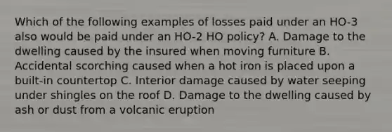 Which of the following examples of losses paid under an HO-3 also would be paid under an HO-2 HO policy? A. Damage to the dwelling caused by the insured when moving furniture B. Accidental scorching caused when a hot iron is placed upon a built-in countertop C. Interior damage caused by water seeping under shingles on the roof D. Damage to the dwelling caused by ash or dust from a volcanic eruption