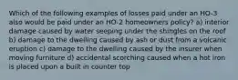 Which of the following examples of losses paid under an HO-3 also would be paid under an HO-2 homeowners policy? a) interior damage caused by water seeping under the shingles on the roof b) damage to the dwelling caused by ash or dust from a volcanic eruption c) damage to the dwelling caused by the insurer when moving furniture d) accidental scorching caused when a hot iron is placed upon a built in counter top