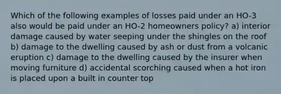 Which of the following examples of losses paid under an HO-3 also would be paid under an HO-2 homeowners policy? a) interior damage caused by water seeping under the shingles on the roof b) damage to the dwelling caused by ash or dust from a volcanic eruption c) damage to the dwelling caused by the insurer when moving furniture d) accidental scorching caused when a hot iron is placed upon a built in counter top