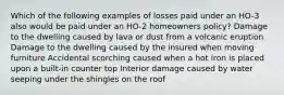 Which of the following examples of losses paid under an HO-3 also would be paid under an HO-2 homeowners policy? Damage to the dwelling caused by lava or dust from a volcanic eruption Damage to the dwelling caused by the insured when moving furniture Accidental scorching caused when a hot iron is placed upon a built-in counter top Interior damage caused by water seeping under the shingles on the roof