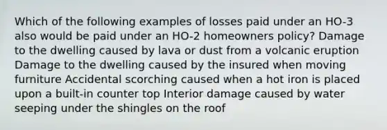 Which of the following examples of losses paid under an HO-3 also would be paid under an HO-2 homeowners policy? Damage to the dwelling caused by lava or dust from a volcanic eruption Damage to the dwelling caused by the insured when moving furniture Accidental scorching caused when a hot iron is placed upon a built-in counter top Interior damage caused by water seeping under the shingles on the roof