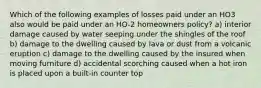 Which of the following examples of losses paid under an HO3 also would be paid under an HO-2 homeowners policy? a) interior damage caused by water seeping under the shingles of the roof b) damage to the dwelling caused by lava or dust from a volcanic eruption c) damage to the dwelling caused by the insured when moving furniture d) accidental scorching caused when a hot iron is placed upon a built-in counter top