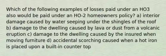 Which of the following examples of losses paid under an HO3 also would be paid under an HO-2 homeowners policy? a) interior damage caused by water seeping under the shingles of the roof b) damage to the dwelling caused by lava or dust from a volcanic eruption c) damage to the dwelling caused by the insured when moving furniture d) accidental scorching caused when a hot iron is placed upon a built-in counter top