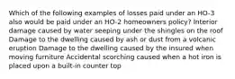 Which of the following examples of losses paid under an HO-3 also would be paid under an HO-2 homeowners policy? Interior damage caused by water seeping under the shingles on the roof Damage to the dwelling caused by ash or dust from a volcanic eruption Damage to the dwelling caused by the insured when moving furniture Accidental scorching caused when a hot iron is placed upon a built-in counter top