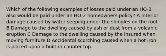 Which of the following examples of losses paid under an HO-3 also would be paid under an HO-2 homeowners policy? A Interior damage caused by water seeping under the shingles on the roof B Damage to the dwelling caused by ash or dust from a volcanic eruption C Damage to the dwelling caused by the insured when moving furniture D Accidental scorching caused when a hot iron is placed upon a built-in counter top