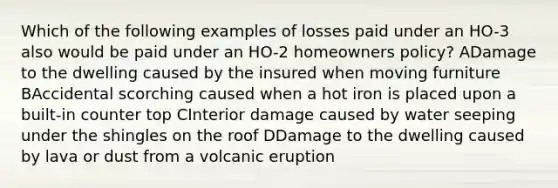 Which of the following examples of losses paid under an HO-3 also would be paid under an HO-2 homeowners policy? ADamage to the dwelling caused by the insured when moving furniture BAccidental scorching caused when a hot iron is placed upon a built-in counter top CInterior damage caused by water seeping under the shingles on the roof DDamage to the dwelling caused by lava or dust from a volcanic eruption