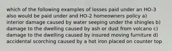 which of the following examples of losses paid under an HO-3 also would be paid under and HO-2 homeowners policy a) interior damage caused by water seeping under the shingles b) damage to the dwelling caused by ash or dust from volcano c) damage to the dwelling caused by insured moving furniture d) accidental scorching caused by a hot iron placed on counter top