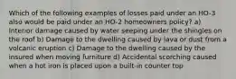 Which of the following examples of losses paid under an HO-3 also would be paid under an HO-2 homeowners policy? a) Interior damage caused by water seeping under the shingles on the roof b) Damage to the dwelling caused by lava or dust from a volcanic eruption c) Damage to the dwelling caused by the insured when moving furniture d) Accidental scorching caused when a hot iron is placed upon a built-in counter top