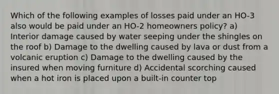 Which of the following examples of losses paid under an HO-3 also would be paid under an HO-2 homeowners policy? a) Interior damage caused by water seeping under the shingles on the roof b) Damage to the dwelling caused by lava or dust from a volcanic eruption c) Damage to the dwelling caused by the insured when moving furniture d) Accidental scorching caused when a hot iron is placed upon a built-in counter top